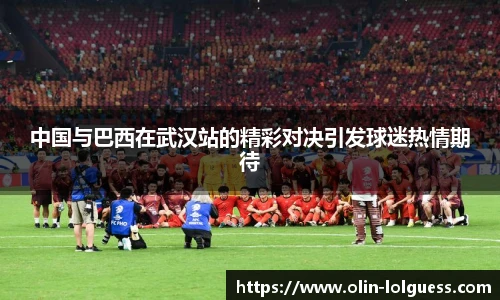中国与巴西在武汉站的精彩对决引发球迷热情期待